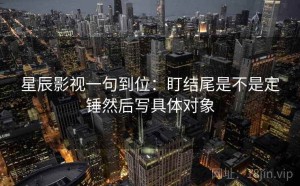 星辰影视一句到位：盯结尾是不是定锤然后写具体对象