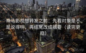 神马影视想转发之前：先看对象是不是说得明，再结尾改成摘要（读完更稳）
