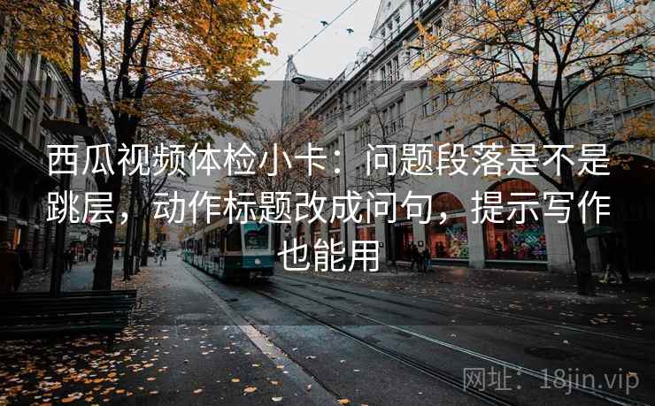 西瓜视频体检小卡：问题段落是不是跳层，动作标题改成问句，提示写作也能用