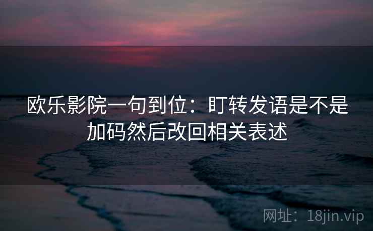 欧乐影院一句到位：盯转发语是不是加码然后改回相关表述