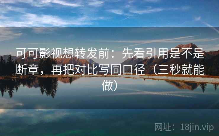 可可影视想转发前：先看引用是不是断章，再把对比写同口径（三秒就能做）