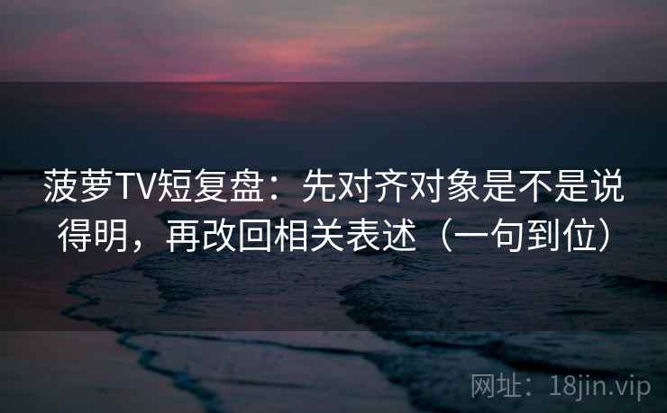 菠萝TV短复盘：先对齐对象是不是说得明，再改回相关表述（一句到位）