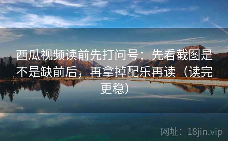 西瓜视频读前先打问号：先看截图是不是缺前后，再拿掉配乐再读（读完更稳）