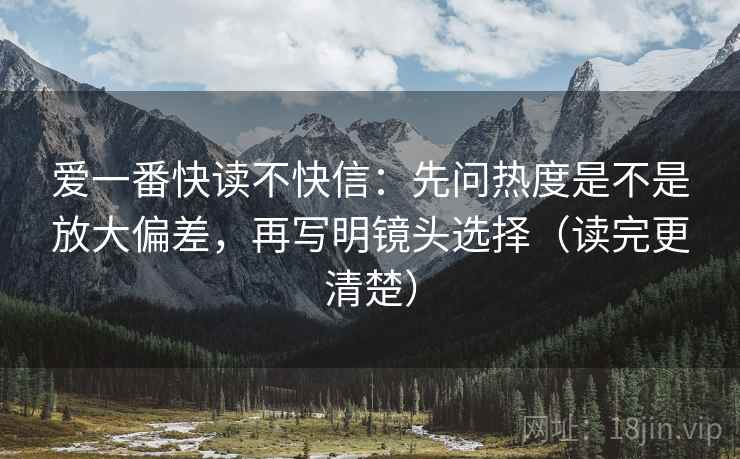 爱一番快读不快信：先问热度是不是放大偏差，再写明镜头选择（读完更清楚）