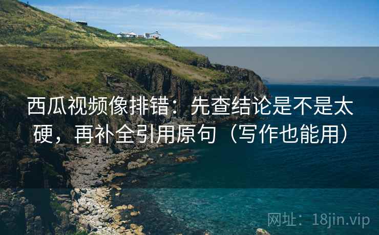 西瓜视频像排错：先查结论是不是太硬，再补全引用原句（写作也能用）