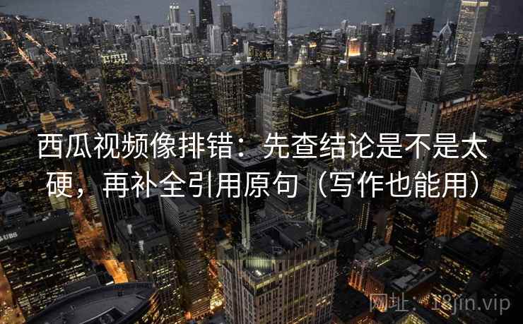 西瓜视频像排错：先查结论是不是太硬，再补全引用原句（写作也能用）