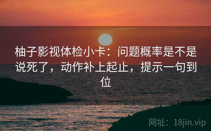 柚子影视体检小卡：问题概率是不是说死了，动作补上起止，提示一句到位