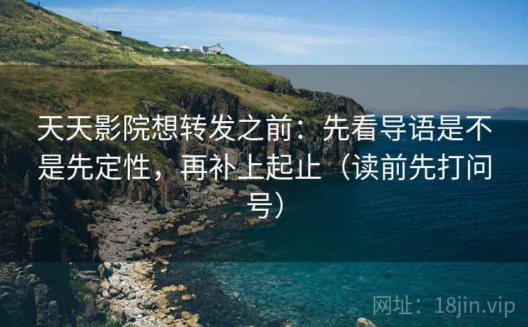 天天影院想转发之前：先看导语是不是先定性，再补上起止（读前先打问号）