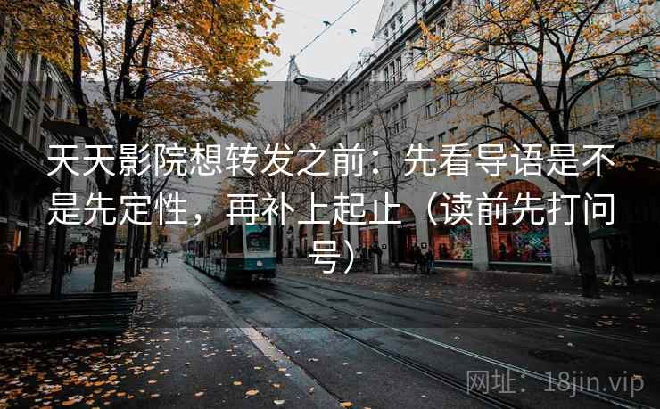 天天影院想转发之前：先看导语是不是先定性，再补上起止（读前先打问号）