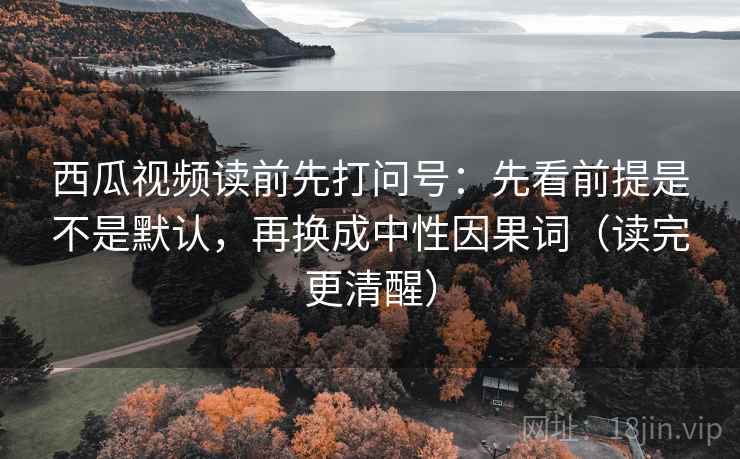 西瓜视频读前先打问号：先看前提是不是默认，再换成中性因果词（读完更清醒）