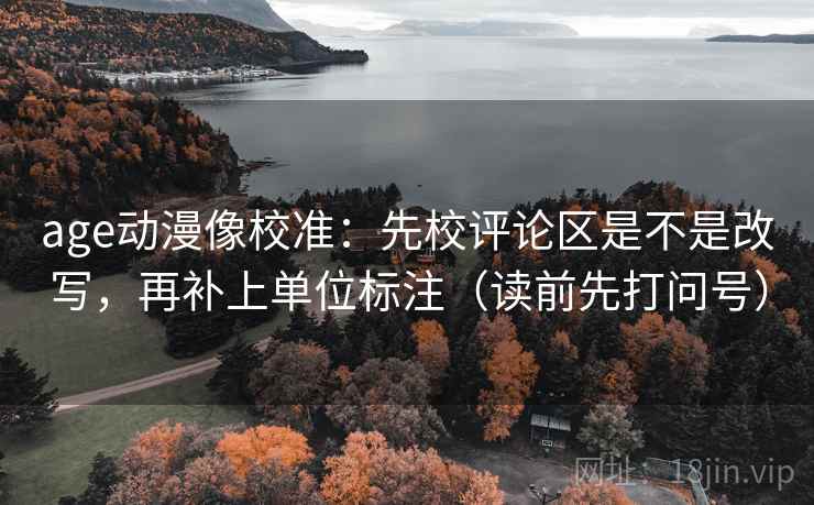 age动漫像校准：先校评论区是不是改写，再补上单位标注（读前先打问号）