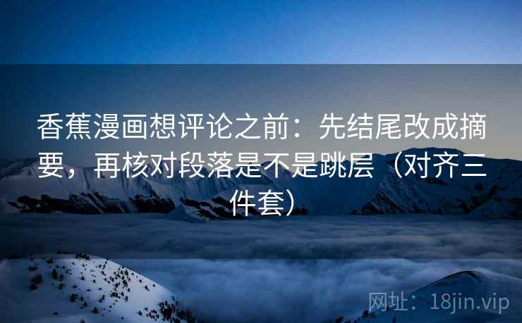香蕉漫画想评论之前：先结尾改成摘要，再核对段落是不是跳层（对齐三件套）