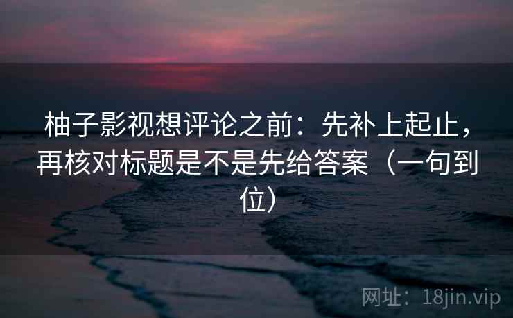 柚子影视想评论之前：先补上起止，再核对标题是不是先给答案（一句到位）