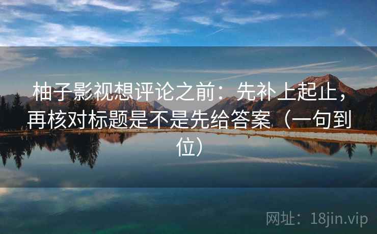 柚子影视想评论之前：先补上起止，再核对标题是不是先给答案（一句到位）