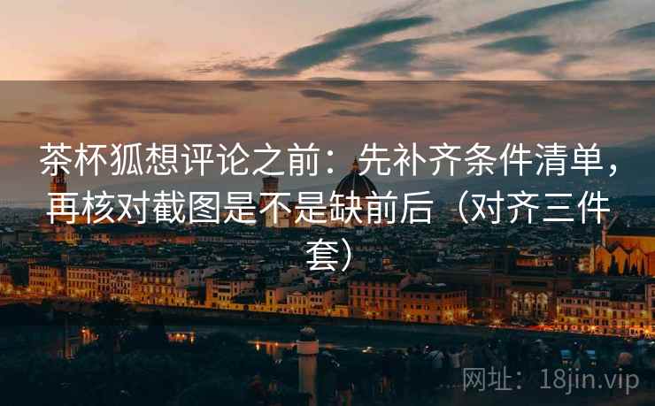 茶杯狐想评论之前：先补齐条件清单，再核对截图是不是缺前后（对齐三件套）