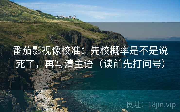 番茄影视像校准：先校概率是不是说死了，再写清主语（读前先打问号）
