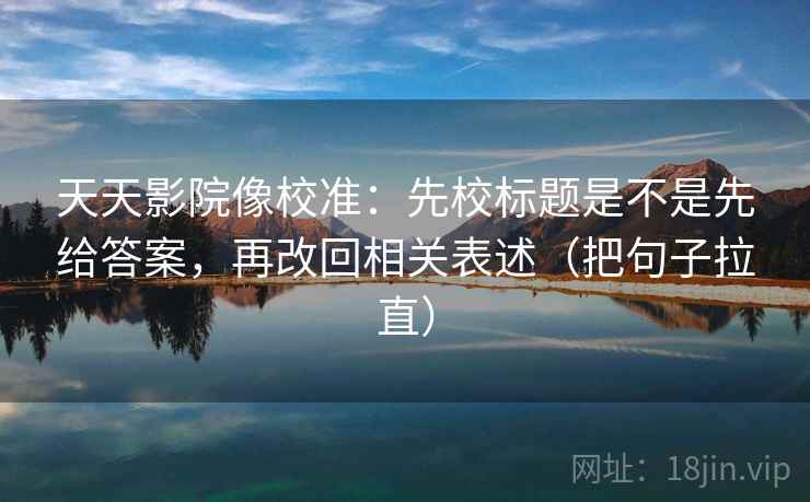 天天影院像校准：先校标题是不是先给答案，再改回相关表述（把句子拉直）