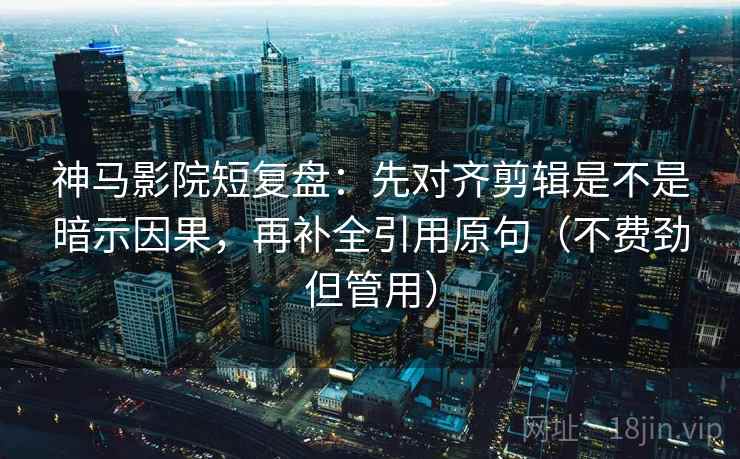 神马影院短复盘：先对齐剪辑是不是暗示因果，再补全引用原句（不费劲但管用）