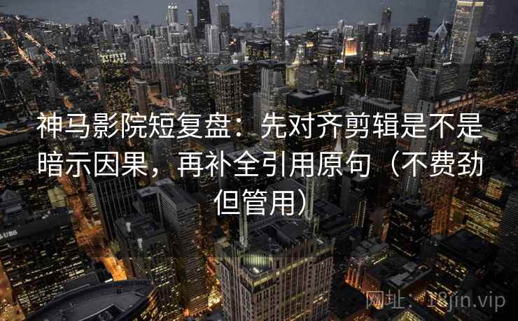 神马影院短复盘：先对齐剪辑是不是暗示因果，再补全引用原句（不费劲但管用）