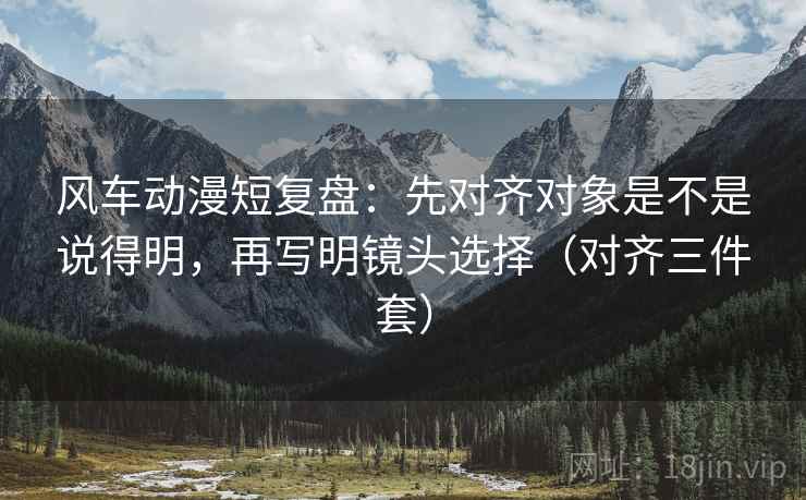 风车动漫短复盘:先对齐对象是不是说得明,再写明镜头选择(对齐三件套) 风车动漫短复盘:先对齐对象是不是说得明,再写明镜头选择(对齐三件套)