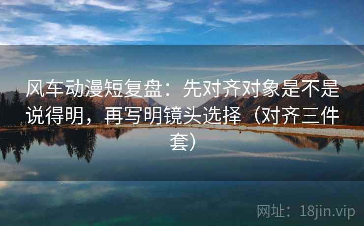 风车动漫短复盘:先对齐对象是不是说得明,再写明镜头选择(对齐三件套) 风车动漫短复盘:先对齐对象是不是说得明,再写明镜头选择(对齐三件套)