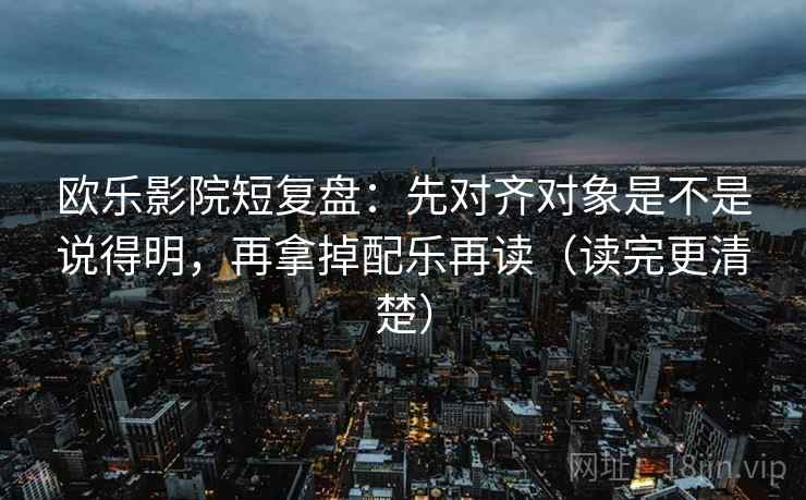 欧乐影院短复盘:先对齐对象是不是说得明,再拿掉配乐再读(读完更清楚) 欧乐影院短复盘:先对齐对象是不是说得明,再拿掉配乐再读(读完更清楚)