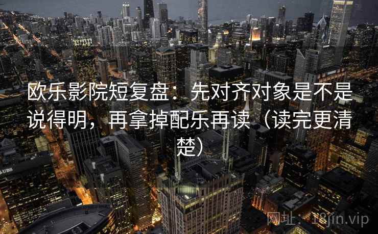 欧乐影院短复盘:先对齐对象是不是说得明,再拿掉配乐再读(读完更清楚) 欧乐影院短复盘:先对齐对象是不是说得明,再拿掉配乐再读(读完更清楚)