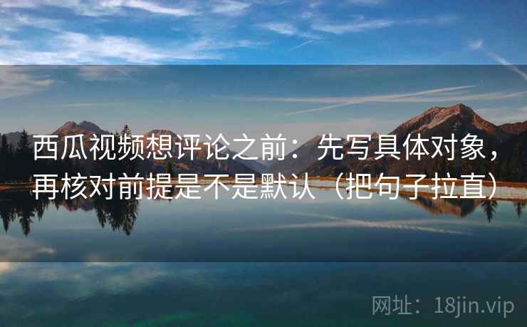 西瓜视频想评论之前:先写具体对象,再核对前提是不是默认(把句子拉直) 西瓜视频想评论之前:先写具体对象,再核对前提是不是默认(把句子拉直)