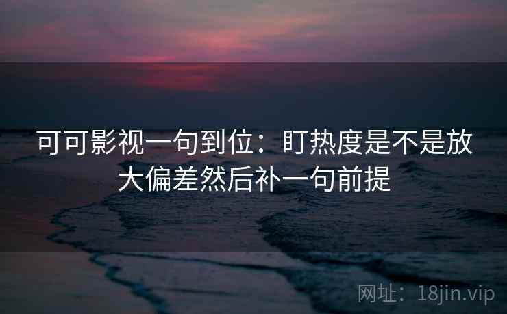 可可影视一句到位:盯热度是不是放大偏差然后补一句前提 可可影视一句到位:盯热度是不是放大偏差然后补一句前提