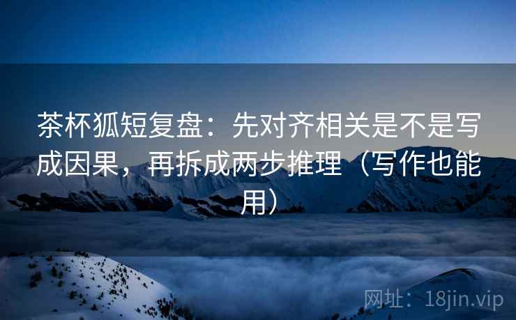 茶杯狐短复盘：先对齐相关是不是写成因果，再拆成两步推理（写作也能用）