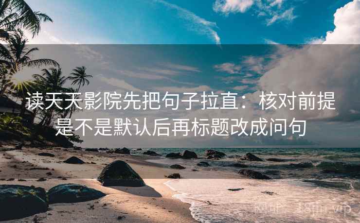 读天天影院先把句子拉直:核对前提是不是默认后再标题改成问句 读天天影院先把句子拉直:核对前提是不是默认后再标题改成问句