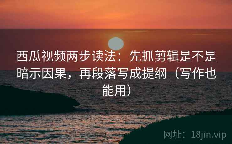 西瓜视频两步读法：先抓剪辑是不是暗示因果，再段落写成提纲（写作也能用）