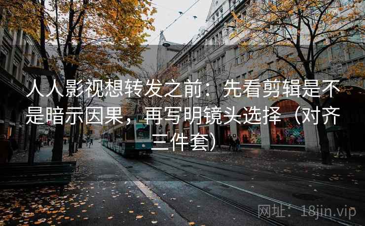人人影视想转发之前：先看剪辑是不是暗示因果，再写明镜头选择（对齐三件套）