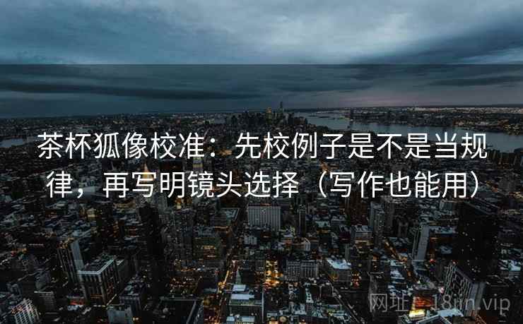 茶杯狐像校准:先校例子是不是当规律,再写明镜头选择(写作也能用) 茶杯狐像校准:先校例子是不是当规律,再写明镜头选择(写作也能用)