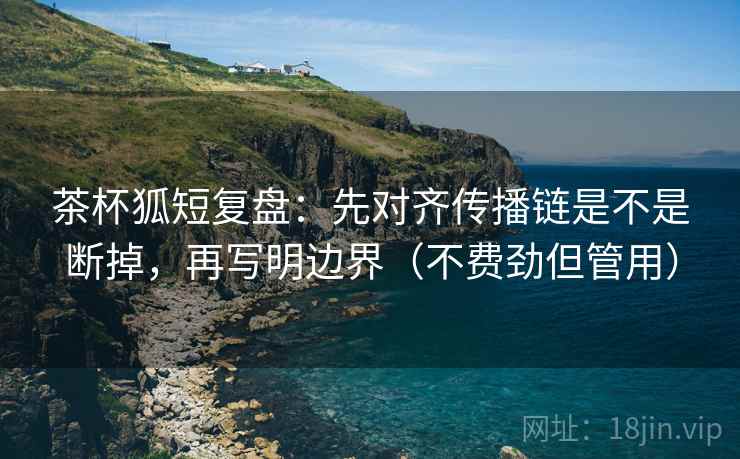 茶杯狐短复盘:先对齐传播链是不是断掉,再写明边界(不费劲但管用) 茶杯狐短复盘:先对齐传播链是不是断掉,再写明边界(不费劲但管用)