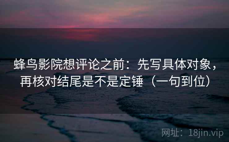 蜂鸟影院想评论之前:先写具体对象,再核对结尾是不是定锤(一句到位) 蜂鸟影院想评论之前:先写具体对象,再核对结尾是不是定锤(一句到位)