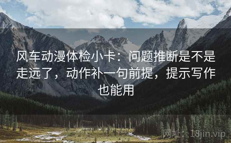 风车动漫体检小卡:问题推断是不是走远了,动作补一句前提,提示写作也能用 风车动漫体检小卡:问题推断是不是走远了,动作补一句前提,提示写作也能用