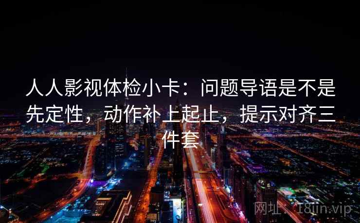 人人影视体检小卡:问题导语是不是先定性,动作补上起止,提示对齐三件套 人人影视体检小卡:问题导语是不是先定性,动作补上起止,提示对齐三件套