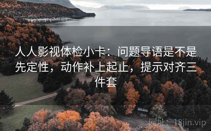 人人影视体检小卡:问题导语是不是先定性,动作补上起止,提示对齐三件套 人人影视体检小卡:问题导语是不是先定性,动作补上起止,提示对齐三件套