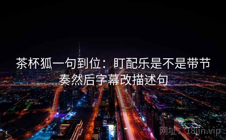 茶杯狐一句到位:盯配乐是不是带节奏然后字幕改描述句 茶杯狐一句到位:盯配乐是不是带节奏然后字幕改描述句