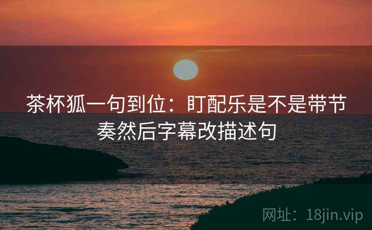 茶杯狐一句到位:盯配乐是不是带节奏然后字幕改描述句 茶杯狐一句到位:盯配乐是不是带节奏然后字幕改描述句