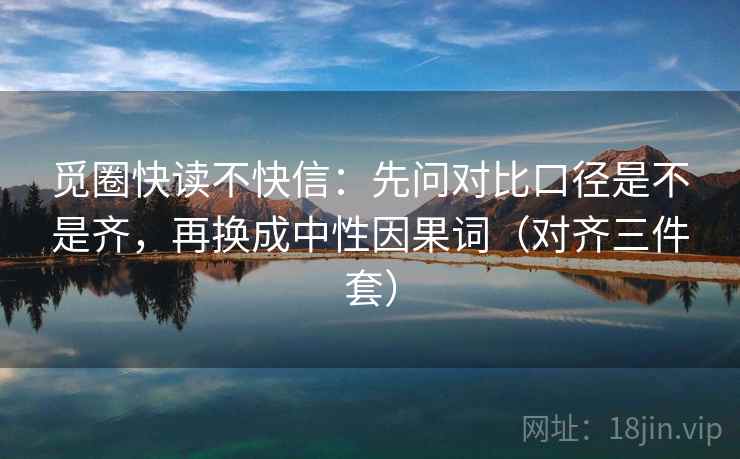 觅圈快读不快信:先问对比口径是不是齐,再换成中性因果词(对齐三件套) 觅圈快读不快信:先问对比口径是不是齐,再换成中性因果词(对齐三件套)