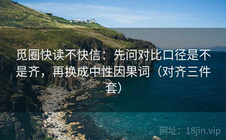 觅圈快读不快信:先问对比口径是不是齐,再换成中性因果词(对齐三件套) 觅圈快读不快信:先问对比口径是不是齐,再换成中性因果词(对齐三件套)