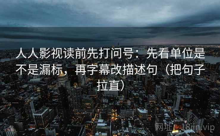人人影视读前先打问号:先看单位是不是漏标,再字幕改描述句(把句子拉直) 人人影视读前先打问号:先看单位是不是漏标,再字幕改描述句(把句子拉直)