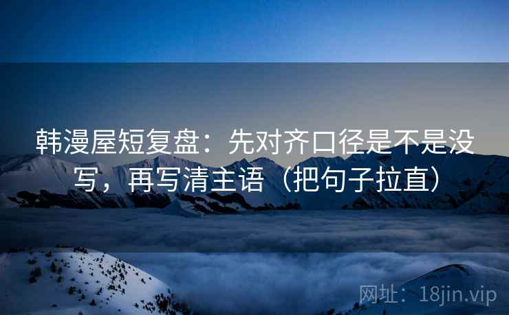 韩漫屋短复盘:先对齐口径是不是没写,再写清主语(把句子拉直) 韩漫屋短复盘:先对齐口径是不是没写,再写清主语(把句子拉直)